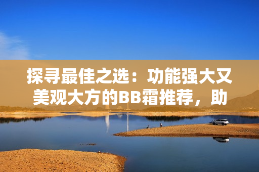 探寻最佳之选：功能强大又美观大方的BB霜推荐，助你轻松打造完美妆容