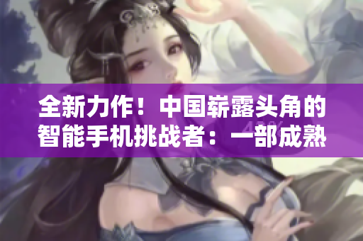 全新力作！中国崭露头角的智能手机挑战者：一部成熟的iPhone