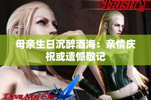 母亲生日沉醉酒海：亲情庆祝或遗憾敬记