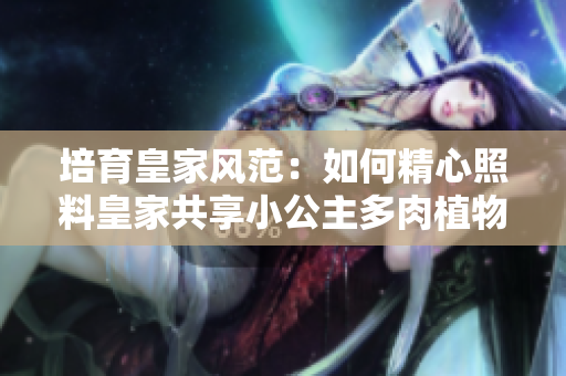 培育皇家风范：如何精心照料皇家共享小公主多肉植物