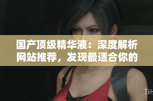 国产顶级精华液：深度解析网站推荐，发现最适合你的肌肤秘密