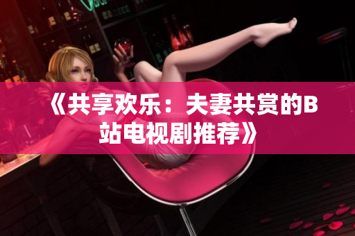 《共享欢乐：夫妻共赏的B站电视剧推荐》