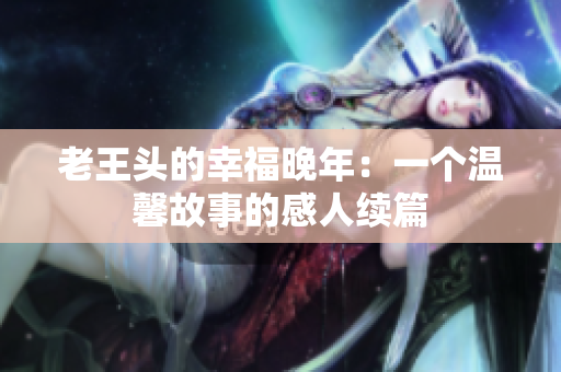 老王头的幸福晚年：一个温馨故事的感人续篇