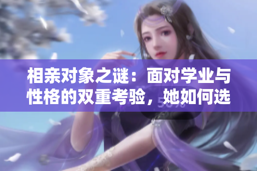相亲对象之谜：面对学业与性格的双重考验，她如何选择未来的伴侣？