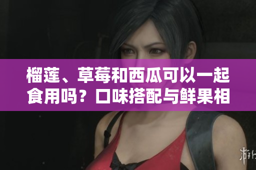 榴莲、草莓和西瓜可以一起食用吗？口味搭配与鲜果相容性分析