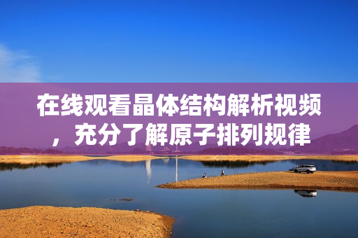 在线观看晶体结构解析视频，充分了解原子排列规律