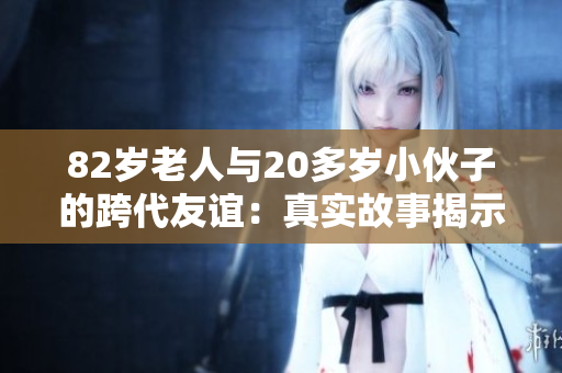 82岁老人与20多岁小伙子的跨代友谊：真实故事揭示跨年龄关系的奇妙之处