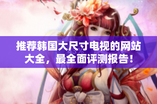 推荐韩国大尺寸电视的网站大全，最全面评测报告！