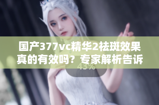 国产377vc精华2祛斑效果真的有效吗？专家解析告诉你