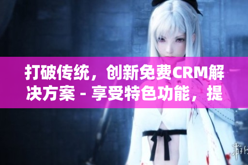 打破传统，创新免费CRM解决方案 - 享受特色功能，提升工作效率