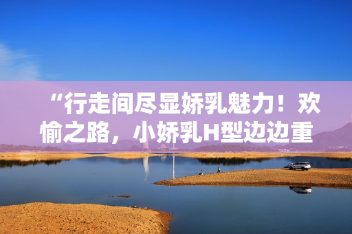 “行走间尽显娇乳魅力！欢愉之路，小娇乳H型边边重重！”