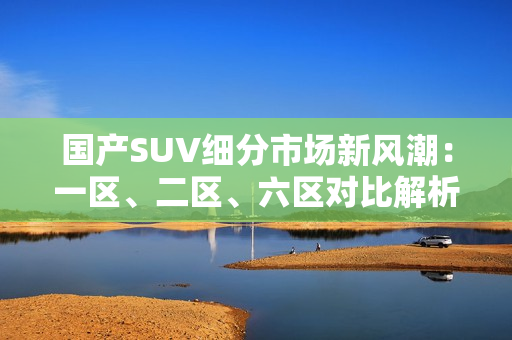 国产SUV细分市场新风潮：一区、二区、六区对比解析