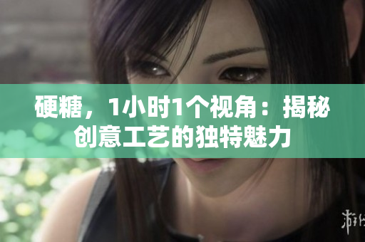 硬糖，1小时1个视角：揭秘创意工艺的独特魅力