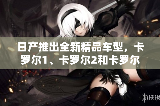 日产推出全新精品车型，卡罗尔1、卡罗尔2和卡罗尔3，价格揭晓！