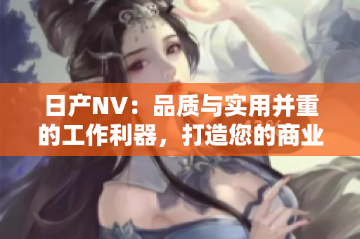 日产NV：品质与实用并重的工作利器，打造您的商业之路