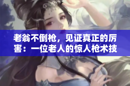 老翁不倒枪，见证真正的厉害：一位老人的惊人枪术技巧