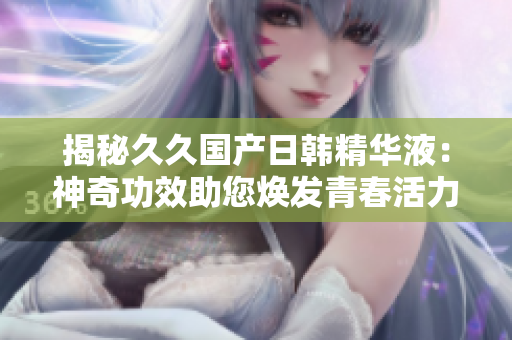 揭秘久久国产日韩精华液：神奇功效助您焕发青春活力！