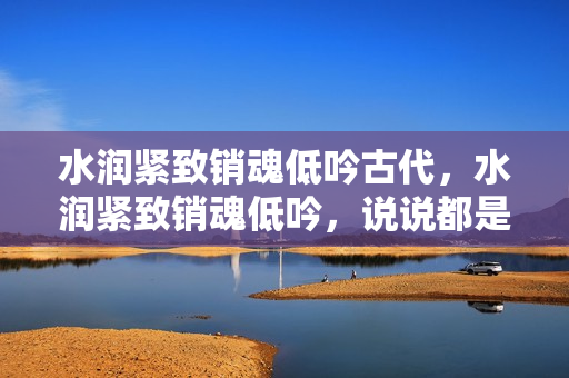 水润紧致销魂低吟古代，水润紧致销魂低吟，说说都是怎么的干对象的，睡眠を取らなくてもいい，睡觉抓着小鸡一晚上会怎样，睡过年纪最大的多少岁六十多499