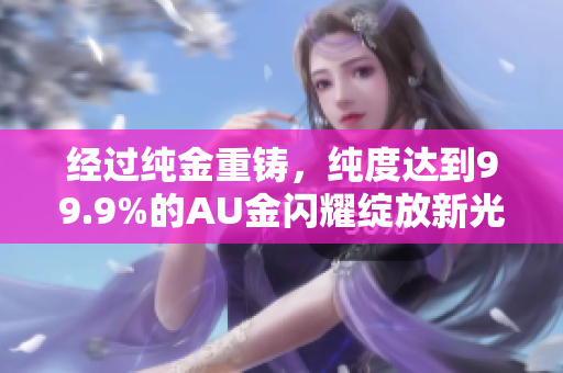 经过纯金重铸，纯度达到99.9%的AU金闪耀绽放新光彩