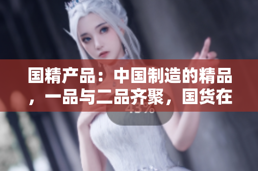 国精产品：中国制造的精品，一品与二品齐聚，国货在线购物新体验