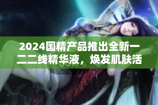 2024国精产品推出全新一二二线精华液，焕发肌肤活力