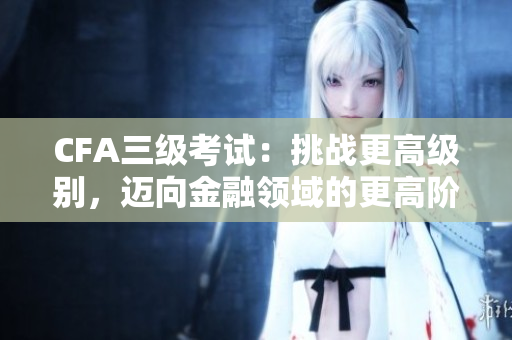 CFA三级考试：挑战更高级别，迈向金融领域的更高阶段