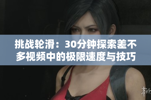 挑战轮滑：30分钟探索差不多视频中的极限速度与技巧