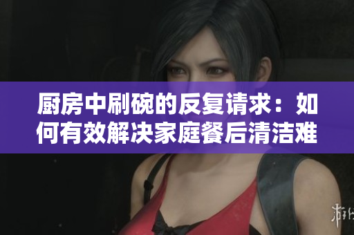 厨房中刷碗的反复请求：如何有效解决家庭餐后清洁难题？