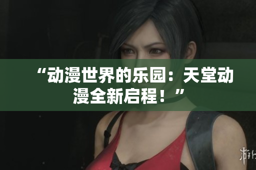 “动漫世界的乐园：天堂动漫全新启程！”