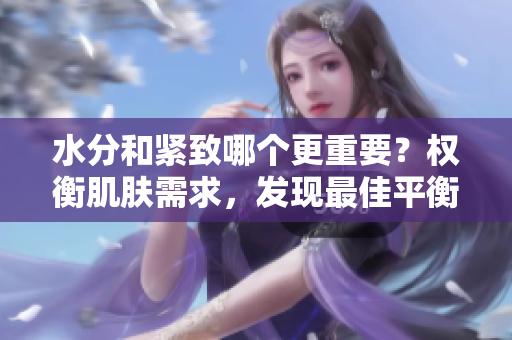 水分和紧致哪个更重要？权衡肌肤需求，发现最佳平衡！