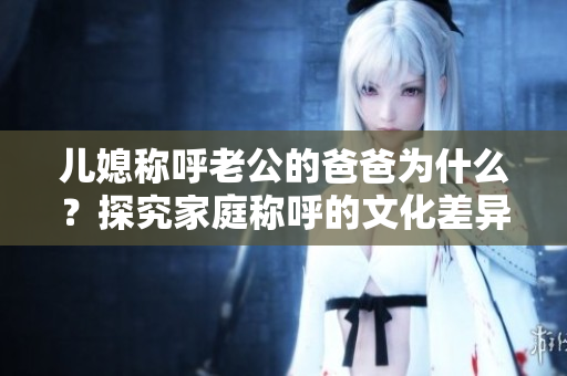 儿媳称呼老公的爸爸为什么？探究家庭称呼的文化差异