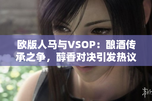 欧版人马与VSOP：酿酒传承之争，醇香对决引发热议