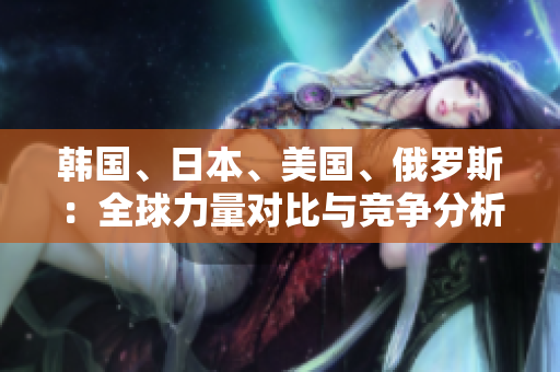 韩国、日本、美国、俄罗斯：全球力量对比与竞争分析