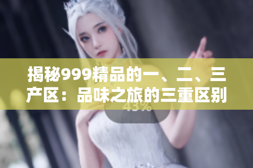 揭秘999精品的一、二、三产区：品味之旅的三重区别