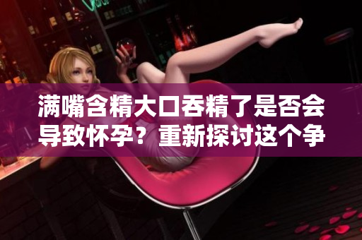 满嘴含精大口吞精了是否会导致怀孕？重新探讨这个争议性话题