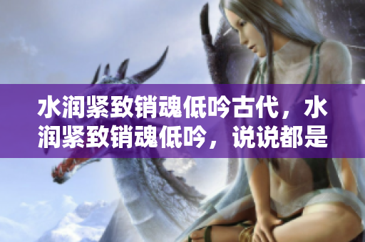 水润紧致销魂低吟古代，水润紧致销魂低吟，说说都是怎么的干对象的，睡眠を取らなくてもいい，睡觉抓着小鸡一晚上会怎样，睡过年纪最大的多少岁六十多571