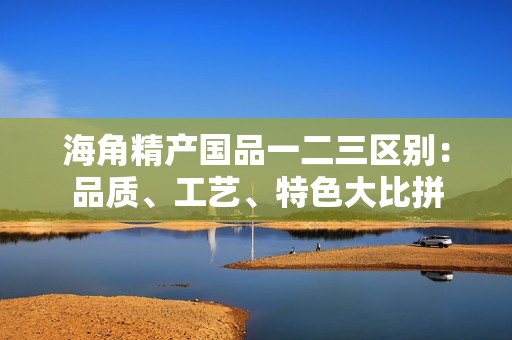 海角精产国品一二三区别：品质、工艺、特色大比拼