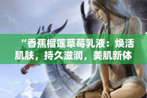 “香蕉榴莲草莓乳液：焕活肌肤，持久滋润，美肌新体验！”
