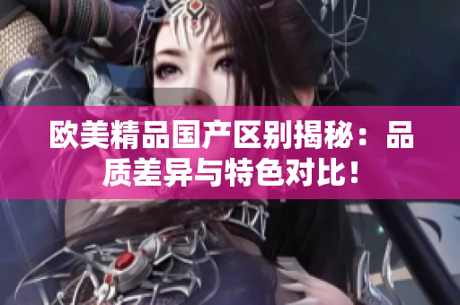 欧美精品国产区别揭秘：品质差异与特色对比！