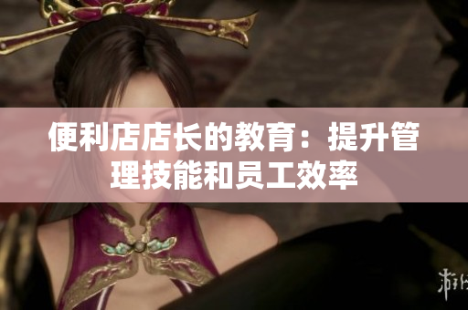 便利店店长的教育：提升管理技能和员工效率