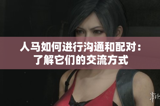 人马如何进行沟通和配对：了解它们的交流方式