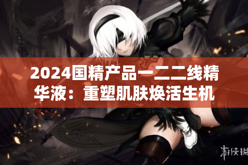 2024国精产品一二二线精华液：重塑肌肤焕活生机