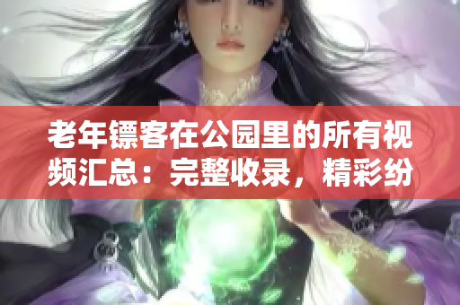 老年镖客在公园里的所有视频汇总：完整收录，精彩纷呈