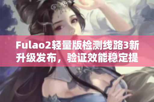 Fulao2轻量版检测线路3新升级发布，验证效能稳定提升