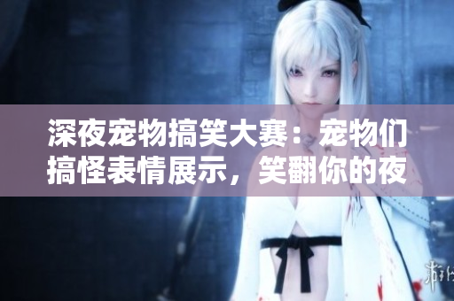 深夜宠物搞笑大赛：宠物们搞怪表情展示，笑翻你的夜晚！