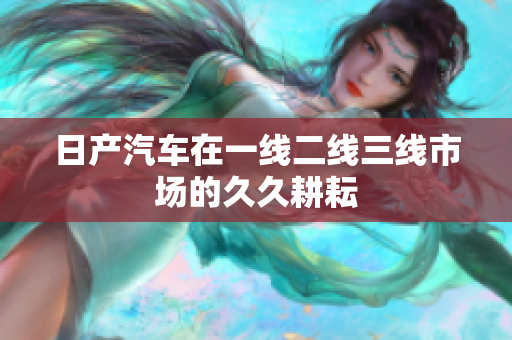 日产汽车在一线二线三线市场的久久耕耘