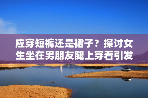 应穿短裤还是裙子？探讨女生坐在男朋友腿上穿着引发的讨论