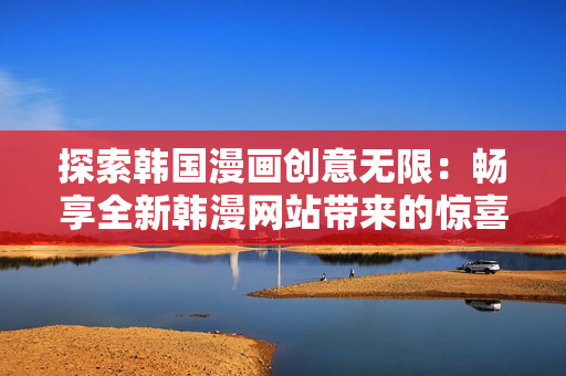 探索韩国漫画创意无限：畅享全新韩漫网站带来的惊喜和乐趣
