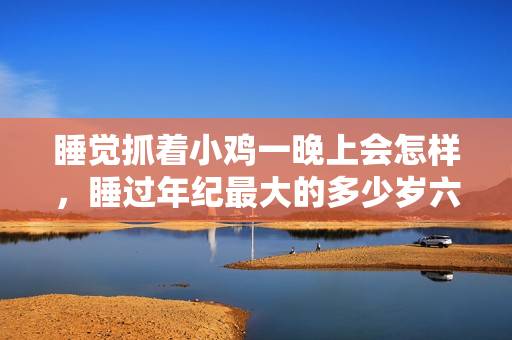 睡觉抓着小鸡一晚上会怎样，睡过年纪最大的多少岁六十多，水润紧致销魂低吟古代，水润紧致销魂低吟，说说都是怎么的干对象的，睡眠を取らなくてもいい459