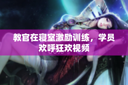 教官在寝室激励训练，学员欢呼狂欢视频
